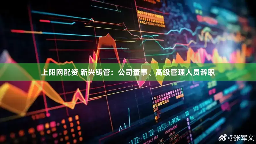上阳网配资 新兴铸管：公司董事、高级管理人员辞职