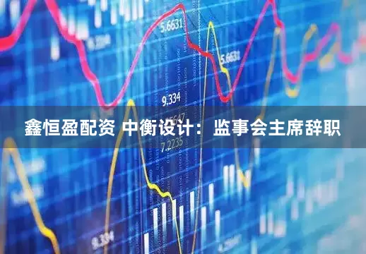 鑫恒盈配资 中衡设计：监事会主席辞职