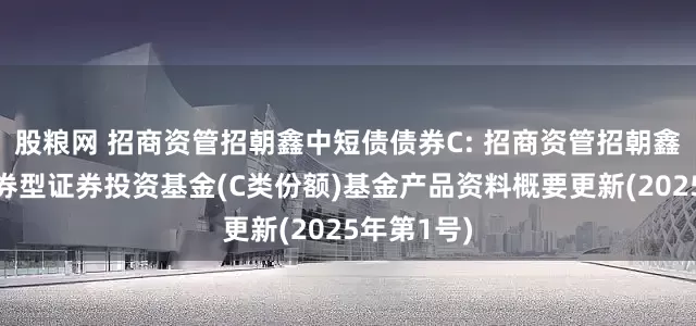 股粮网 招商资管招朝鑫中短债债券C: 招商资管招朝鑫中短债债券型证券投资基金(C类份额)基金产品资料概要更新(2025年第1号)