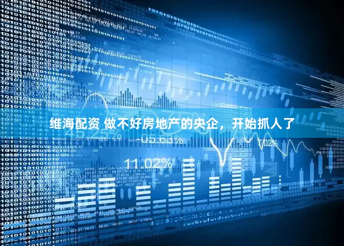 维海配资 做不好房地产的央企，开始抓人了