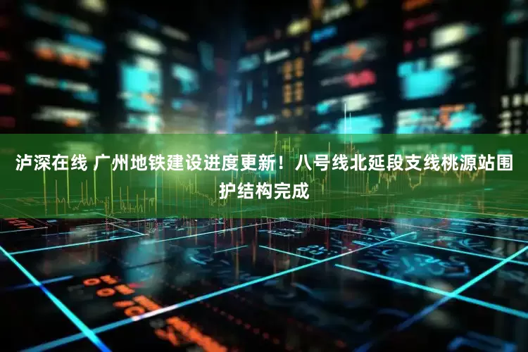 泸深在线 广州地铁建设进度更新！八号线北延段支线桃源站围护结构完成