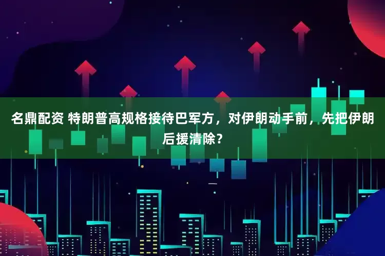 名鼎配资 特朗普高规格接待巴军方，对伊朗动手前，先把伊朗后援清除？