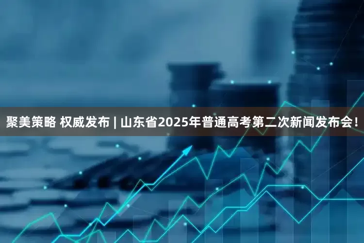 聚美策略 权威发布 | 山东省2025年普通高考第二次新闻发布会！