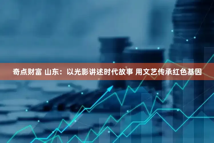 奇点财富 山东：以光影讲述时代故事 用文艺传承红色基因