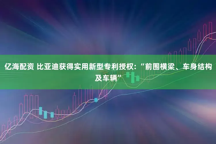 亿海配资 比亚迪获得实用新型专利授权: “前围横梁、车身结构及车辆”