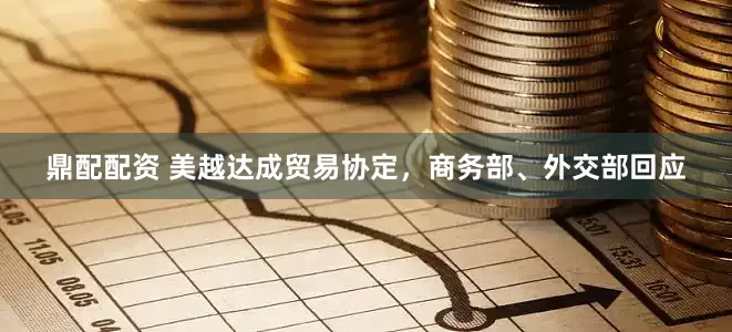 鼎配配资 美越达成贸易协定，商务部、外交部回应