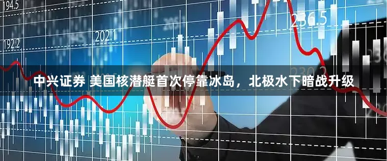 中兴证券 美国核潜艇首次停靠冰岛，北极水下暗战升级