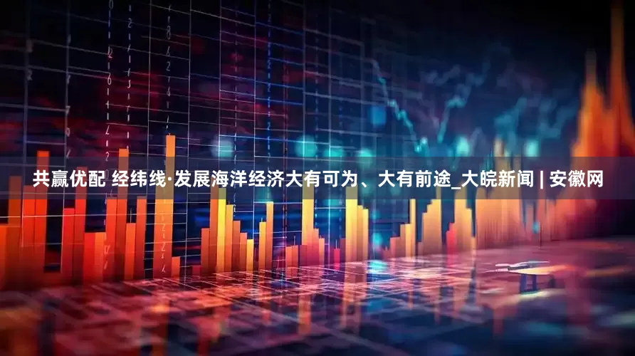 共赢优配 经纬线·发展海洋经济大有可为、大有前途_大皖新闻 | 安徽网