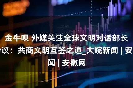 金牛呗 外媒关注全球文明对话部长级会议：共商文明互鉴之道_大皖新闻 | 安徽网