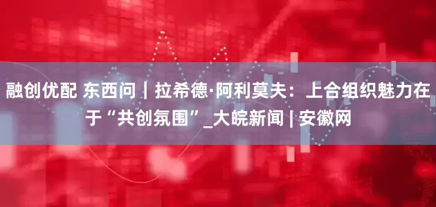 融创优配 东西问｜拉希德·阿利莫夫：上合组织魅力在于“共创氛围”_大皖新闻 | 安徽网
