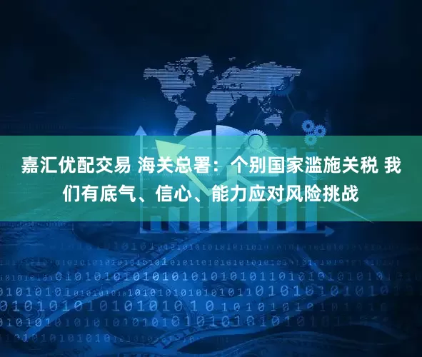 嘉汇优配交易 海关总署：个别国家滥施关税 我们有底气、信心、能力应对风险挑战