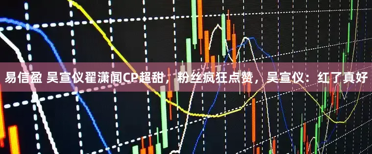 易信盈 吴宣仪翟潇闻CP超甜，粉丝疯狂点赞，吴宣仪：红了真好