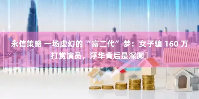 永信策略 一场虚幻的 “富二代” 梦：女子骗 160 万打赏演员，浮华背后是深渊​