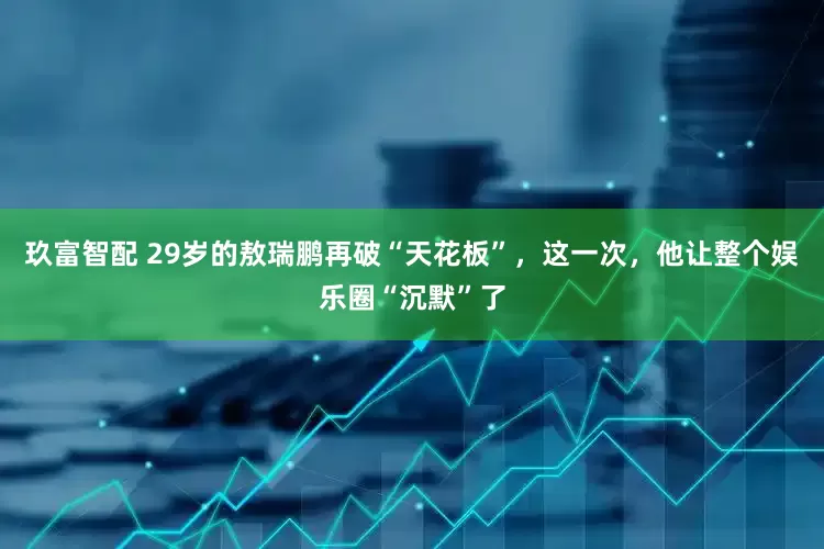 玖富智配 29岁的敖瑞鹏再破“天花板”，这一次，他让整个娱乐圈“沉默”了