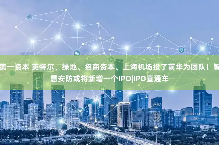 第一资本 英特尔、绿地、招商资本、上海机场投了前华为团队！智慧安防或将新增一个IPO|IPO直通车