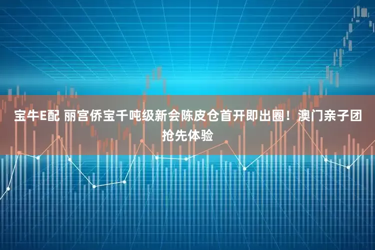 宝牛E配 丽宫侨宝千吨级新会陈皮仓首开即出圈！澳门亲子团抢先体验