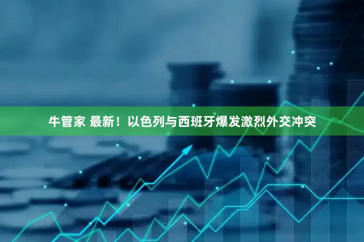 牛管家 最新！以色列与西班牙爆发激烈外交冲突