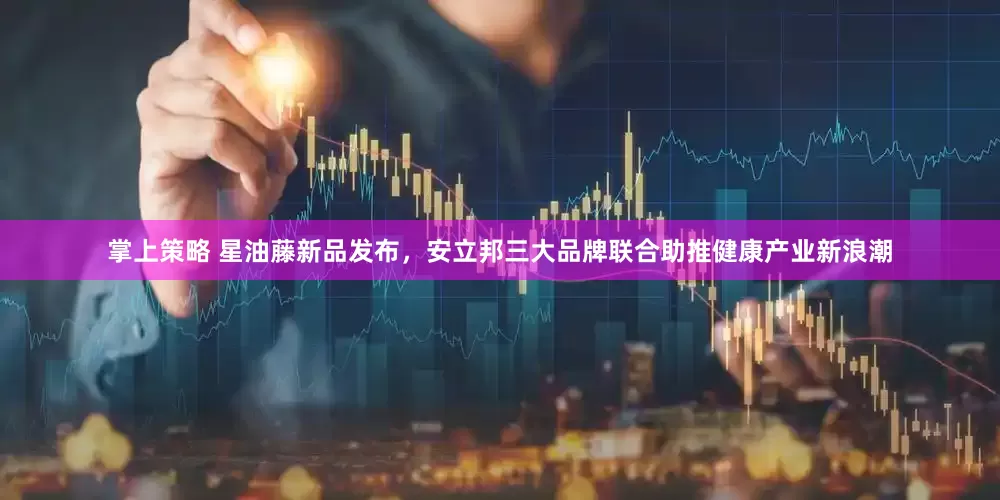 掌上策略 星油藤新品发布，安立邦三大品牌联合助推健康产业新浪潮