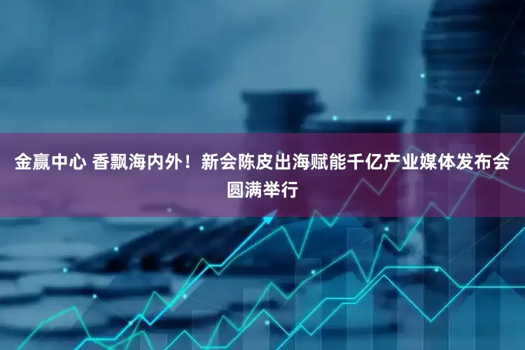 金赢中心 香飘海内外！新会陈皮出海赋能千亿产业媒体发布会圆满举行