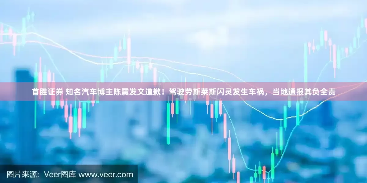 首胜证券 知名汽车博主陈震发文道歉！驾驶劳斯莱斯闪灵发生车祸，当地通报其负全责