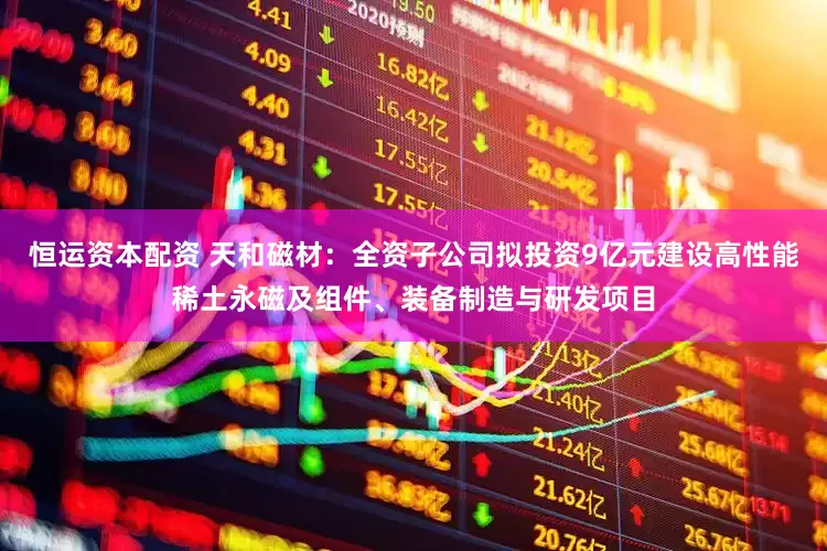 恒运资本配资 天和磁材:全资子公司拟投资9亿元建设高性能稀土永磁及组件、装备制造与研发项目