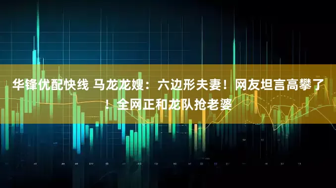 华锋优配快线 马龙龙嫂:六边形夫妻!网友坦言高攀了!全网正和龙队抢老婆