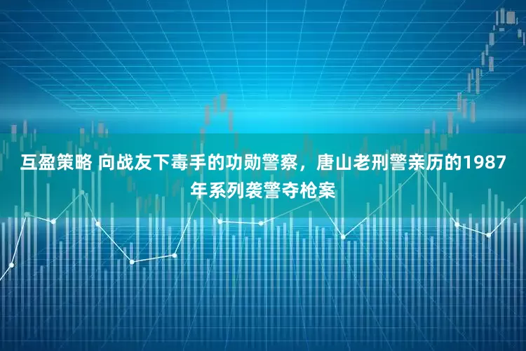 互盈策略 向战友下毒手的功勋警察,唐山老刑警亲历的1987年系列袭警夺枪案
