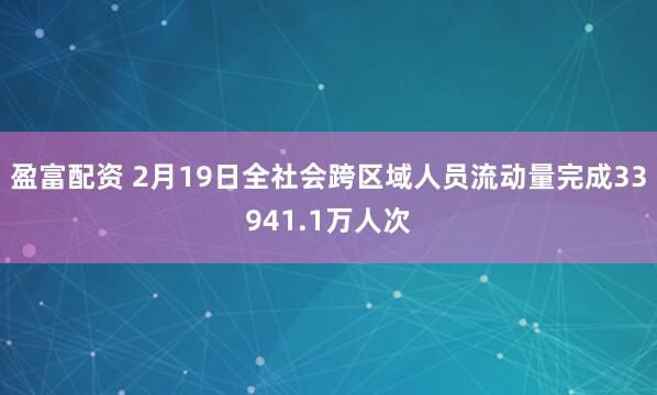 盈富配资 2月19日全社会跨区域人员流动量完成33941.1万人次