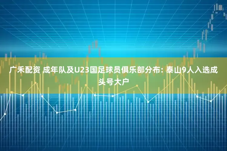 广禾配资 成年队及U23国足球员俱乐部分布: 泰山9人入选成头号大户