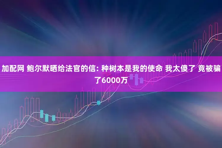 加配网 鲍尔默晒给法官的信: 种树本是我的使命 我太傻了 竟被骗了6000万