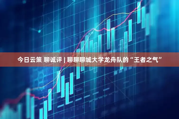 今日云策 聊诚评 | 聊聊聊城大学龙舟队的“王者之气”